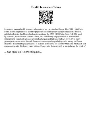 Health Insurance Claims
In order to process health insurance claims there are two standard forms. The CMS 1500 Claim
Form, this billing method is used for physician and supplier services (ex: specialists, dentists,
ophthalmologists, durable medical equipment) and the CMS 1450 Claim Form (UB 04), used
by hospitals, rehabilitation centers, clinics, and ambulatory surgery centers to process both
inpatient and outpatient services (ex: medical expenses [bed pans/pads], x rays). Over many
years updates were made for each form with numerous changes being made, so any old forms
should be discarded to prevent denial of a claim. Both forms are used for Medicare, Medicaid, and
many commercial third party payer claims. Paper claim forms are still in use today on the brink of
... Get more on HelpWriting.net ...
 