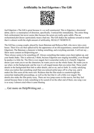 Artificiality In Joel Edgerton s The Gift
Joel Edgerton s The Gift is great because it s so well constructed. This is Edgerton s directorial
debut, and it s a masterpiece of direction, specifically. I noticed this immediately. The entire thing
feels orchestrated, but never seems fake because the actors are really quite subtle. Plus an
orchestrated plot doesn t particularly mean a bad one. The Gift shakes the audience around so much
that it s almost worth the slight amount of artificiality. REALLY WORTH IT.
The Gift has a young couple, played by Jason Bateman and Rebecca Hall, who move into a new
house. Their lives are then upheaved by the appearance of an old acquaintance, named Gordo (Joel
Edgerton). The Bateman s character is hiding something, and everything unwinds. I will not say ...
Show more content on Helpwriting.net ...
There always seems to be something off. Always something that makes your chest tighten up, and
your hands shake. This is achieved, I think, because Edgerton uses staging incredibly, even though
he pushes it a little far. The film is over staged, but it somewhat works to it s benefit. Edgerton
doesn t just want you to see the characters; he wants you to see the whole frame. He wants you to
see what s in the background, and the way it s all staged means that you notice that. These small
details in the background then link to other details, and so on, and so forth. It s really satisfying
when you realize that something small that you noticed earlier pays off in a big way, and it
makes the film seem all the more rich. Richness that the film needs to counterweight the
somewhat implausible proceedings, as well as the fact that it s all a little over staged. The
details also make the film pretty scary. There are two jump scares in this movie, but they feel
earned because there is truly something to be scared of on the other end of them; one song s use
is so scary I almost cried when it came blasting
... Get more on HelpWriting.net ...
 
