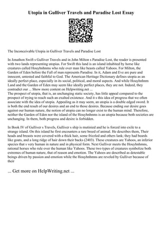 Utopia in Gulliver Travels and Paradise Lost Essay
The Inconceivable Utopia in Gulliver Travels and Paradise Lost
In Jonathon Swift s Gulliver Travels and in John Milton s Paradise Lost, the reader is presented
with two lands representing utopias. For Swift this land is an island inhabited by horse like
creatures called Houyhnhnms who rule over man like beasts called Yahoos. For Milton, the
Garden of Eden before the Fall of man represents Paradise. In it, Adam and Eve are pure and
innocent, untested and faithful to God. The American Heritage Dictionary defines utopia as an
ideally perfect place, especially in its social, political, and moral aspects. And while Houyhnhnm
Land and the Garden of Eden may seem like ideally perfect places, they are not. Indeed, they
contradict our ... Show more content on Helpwriting.net ...
The prospect of utopia, that is, an unchanging static society, has little appeal compared to the
prospect of trying to reach such an exalted existence. And it s this idea of progress that we often
associate with the idea of utopia. Appealing as it may seem, an utopia is a double edged sword. It
is both the end result of our desires and an end to those desires. Because ending our desire goes
against our human nature, the notion of utopia can no longer exist to the human mind. Therefore,
neither the Garden of Eden nor the island of the Houyhnhnms is an utopia because both societies are
unchanging. In them, both progress and desire is forbidden.
In Book IV of Gulliver s Travels, Gulliver s ship is mutinied and he is forced into exile to a
strange island. On this island he first encounters a rare breed of animal. He describes them, Their
heads and breasts were covered with a thick hair, some frizzled and others lank; they had beards
like goats, and a long ridge of hair down their backs (2403). These creatures are Yahoos, an inferior
species that s very human in nature and in physical form. Next Gulliver meets the Houyhnhmns,
rational horses who rule over the human like Yahoos. These two types of creatures symbolize both
extremes of human nature, that of reason and emotion. The Yahoos are described as detestable
beings driven by passion and emotion while the Houyhnhmns are reveled by Gulliver because of
their
... Get more on HelpWriting.net ...
 