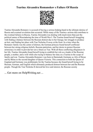 Tsarina Alexandra Romanokov s Failure Of Russia
Tsarina Alexandra Romanov is accused of having a serious helping hand in the ultimate demise of
Russia and eventual revolution that occurred. While many of the Tsarina s actions did contribute to
the eventual failures in Russia, Tsarina Alexandra was dealing with much more than just the
political nature of Russiaduring the time of World War I. The Tsarina found herself struggling
with finding a balance between the Russian distrust due to her lineage, her struggle to produce
an heir, and finding her place with Tsar Nicholas II away at the front. In a time when the
Romanov family was the center of distrust, the German princess found herself conflicted
between her strong religious beliefs, Russian patriotism, and her desire to protect Russian
aristocracy in order to provide her son a future as Tsar. With all these conflicting allegiances in
her life, Tsarina Alexandra found herself trying to establish her role as a leader of the Russian
people, a mother, and a wife while also trying to balance her duty as a Tsarina in the scope of
family and war. Tsarina Alexandra Romonov was born in Darmstadt, Germany as Alix of Hesse
and by Rhine to the second daughter of Queen Victoria. This connection to both the Queen of
England and Germany was problematic for the Tsarina because she found herself trying to be
Russian, German, and English which ultimately produced distrust between her and the Russian
people. Though the Tzar Nicholas II showed her love and interest, the Russian society
... Get more on HelpWriting.net ...
 