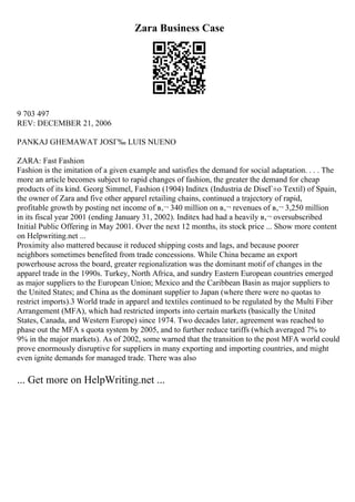 Zara Business Case
9 703 497
REV: DECEMBER 21, 2006
PANKAJ GHEMAWAT JOSГ‰ LUIS NUENO
ZARA: Fast Fashion
Fashion is the imitation of a given example and satisfies the demand for social adaptation. . . . The
more an article becomes subject to rapid changes of fashion, the greater the demand for cheap
products of its kind. Georg Simmel, Fashion (1904) Inditex (Industria de DiseГ±o Textil) of Spain,
the owner of Zara and five other apparel retailing chains, continued a trajectory of rapid,
profitable growth by posting net income of в‚¬ 340 million on в‚¬ revenues of в‚¬ 3,250 million
in its fiscal year 2001 (ending January 31, 2002). Inditex had had a heavily в‚¬ oversubscribed
Initial Public Offering in May 2001. Over the next 12 months, its stock price ... Show more content
on Helpwriting.net ...
Proximity also mattered because it reduced shipping costs and lags, and because poorer
neighbors sometimes benefited from trade concessions. While China became an export
powerhouse across the board, greater regionalization was the dominant motif of changes in the
apparel trade in the 1990s. Turkey, North Africa, and sundry Eastern European countries emerged
as major suppliers to the European Union; Mexico and the Caribbean Basin as major suppliers to
the United States; and China as the dominant supplier to Japan (where there were no quotas to
restrict imports).3 World trade in apparel and textiles continued to be regulated by the Multi Fiber
Arrangement (MFA), which had restricted imports into certain markets (basically the United
States, Canada, and Western Europe) since 1974. Two decades later, agreement was reached to
phase out the MFA s quota system by 2005, and to further reduce tariffs (which averaged 7% to
9% in the major markets). As of 2002, some warned that the transition to the post MFA world could
prove enormously disruptive for suppliers in many exporting and importing countries, and might
even ignite demands for managed trade. There was also
... Get more on HelpWriting.net ...
 