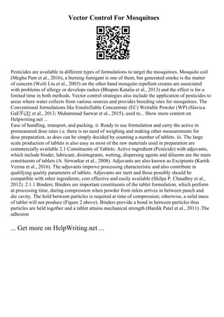 Vector Control For Mosquitoes
Pesticides are available in different types of formulations to target the mosquitoes. Mosquito coil
(Megha Pant et al., 2016), a burning fumigant is one of them, but generated smoke is the matter
of concern (Weili Liu et al., 2003) on the other hand mosquito repellent creams are associated
with problems of allergy or develops rashes (Bhupen Katalia et al., 2013) and the effect is for a
limited time in both methods. Vector control strategies also include the application of pesticides to
areas where water collects from various sources and provides breeding sites for mosquitoes. The
Conventional formulations like Emulsifiable Concentrate (EC) Wettable Powder (WP) (Slavica
GaЕЎiД‡ et al., 2013; Muhammad Sarwar et al., 2015), used to... Show more content on
Helpwriting.net ...
Ease of handling, transport, and packing. ii. Ready to use formulation and carry the active in
premeasured dose rates i.e. there is no need of weighing and making other measurements for
dose preparation, as does can be simply decided by counting a number of tablets. iii. The large
scale production of tablets is also easy as most of the raw materials used in preparation are
commercially available 2.1 Constituents of Tablets: Active ingredient (Pesticide) with adjuvants,
which include binder, lubricant, disintegrants, wetting, dispersing agents and diluents are the main
constituents of tablets (A. Sirwarkar et al., 2008). Adjuvants are also known as Excipients (Kartik
Verma et al., 2016). The adjuvants improve processing characteristic and also contribute in
qualifying quality parameters of tablets. Adjuvants are inert and these possibly should be
compatible with other ingredients, cost effective and easily available (Shilpa P. Chaudhry et al.,
2012). 2.1.1 Binders: Binders are important constituents of the tablet formulation, which perform
at processing time, during compression when powder from inlets arrives in between punch and
die cavity. The hold between particles is required at time of compression; otherwise, a solid mass
of tablet will not produce (Figure 2 above). Binders provide a bond in between particles thus
particles are held together and a tablet attains mechanical strength (Hardik Patel et al., 2011) .The
adhesion
... Get more on HelpWriting.net ...
 