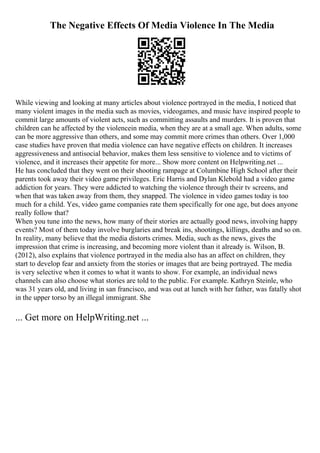 The Negative Effects Of Media Violence In The Media
While viewing and looking at many articles about violence portrayed in the media, I noticed that
many violent images in the media such as movies, videogames, and music have inspired people to
commit large amounts of violent acts, such as committing assaults and murders. It is proven that
children can he affected by the violencein media, when they are at a small age. When adults, some
can be more aggressive than others, and some may commit more crimes than others. Over 1,000
case studies have proven that media violence can have negative effects on children. It increases
aggressiveness and antisocial behavior, makes them less sensitive to violence and to victims of
violence, and it increases their appetite for more... Show more content on Helpwriting.net ...
He has concluded that they went on their shooting rampage at Columbine High School after their
parents took away their video game privileges. Eric Harris and Dylan Klebold had a video game
addiction for years. They were addicted to watching the violence through their tv screens, and
when that was taken away from them, they snapped. The violence in video games today is too
much for a child. Yes, video game companies rate them specifically for one age, but does anyone
really follow that?
When you tune into the news, how many of their stories are actually good news, involving happy
events? Most of them today involve burglaries and break ins, shootings, killings, deaths and so on.
In reality, many believe that the media distorts crimes. Media, such as the news, gives the
impression that crime is increasing, and becoming more violent than it already is. Wilson, B.
(2012), also explains that violence portrayed in the media also has an affect on children, they
start to develop fear and anxiety from the stories or images that are being portrayed. The media
is very selective when it comes to what it wants to show. For example, an individual news
channels can also choose what stories are told to the public. For example. Kathryn Steinle, who
was 31 years old, and living in san francisco, and was out at lunch with her father, was fatally shot
in the upper torso by an illegal immigrant. She
... Get more on HelpWriting.net ...
 