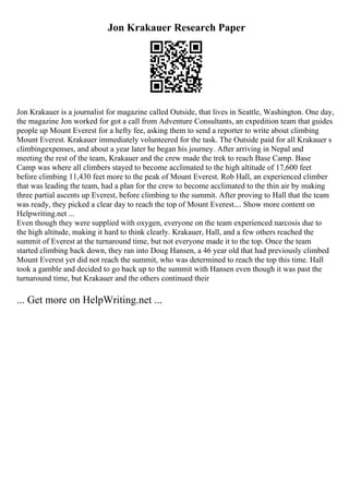 Jon Krakauer Research Paper
Jon Krakauer is a journalist for magazine called Outside, that lives in Seattle, Washington. One day,
the magazine Jon worked for got a call from Adventure Consultants, an expedition team that guides
people up Mount Everest for a hefty fee, asking them to send a reporter to write about climbing
Mount Everest. Krakauer immediately volunteered for the task. The Outside paid for all Krakauer s
climbingexpenses, and about a year later he began his journey. After arriving in Nepal and
meeting the rest of the team, Krakauer and the crew made the trek to reach Base Camp. Base
Camp was where all climbers stayed to become acclimated to the high altitude of 17,600 feet
before climbing 11,430 feet more to the peak of Mount Everest. Rob Hall, an experienced climber
that was leading the team, had a plan for the crew to become acclimated to the thin air by making
three partial ascents up Everest, before climbing to the summit. After proving to Hall that the team
was ready, they picked a clear day to reach the top of Mount Everest.... Show more content on
Helpwriting.net ...
Even though they were supplied with oxygen, everyone on the team experienced narcosis due to
the high altitude, making it hard to think clearly. Krakauer, Hall, and a few others reached the
summit of Everest at the turnaround time, but not everyone made it to the top. Once the team
started climbing back down, they ran into Doug Hansen, a 46 year old that had previously climbed
Mount Everest yet did not reach the summit, who was determined to reach the top this time. Hall
took a gamble and decided to go back up to the summit with Hansen even though it was past the
turnaround time, but Krakauer and the others continued their
... Get more on HelpWriting.net ...
 