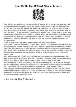 Essay On The Role Of Coach Winning In Sports
What drives a coach winning or the development of players? We as coaches have taken on a role
of responsibility that means a lot to athletes, families and communities. Playing athletics of any
sort will teach you many life lessons. But within any work force, you have to produce or make
some form of progress. With that being said a major factor when it comes to coachingis, what do
you value more? The development of your players or winning games to look good or satisfy some
internal drive? Since I have been enrolled in graduate school and taking classes on how to become
a better coach. The first step a coach should take to prepare themselves is developing a coaching
philosophy. A coaching philosophy will help put ideas and thoughts... Show more content on
Helpwriting.net ...
This is an ideal topic when talking about coaching and what is valued more
In the clash of coaching philosophies in youth soccer winning vs development they talk about how
the majority of the time the pressure to win comes from the parents and coaches that have limited
knowledge. They stated that focusing too much on winning will hurt younger athletes as they get
older. In our culture today they will praise the winners and no one remembers the losers. The article
ultimately sums up that the coach s main goal should be the development of their players and
winning later.
After reading this article I find it very helpful on how it pertains to the topic of this paper. The
point of this research is to find the drive that a coach has. This article mainly pointed out younger
children in the sport of soccer and the concepts could clearly be used for any sport.
As time has progressed the legal and ethical responsibilities of a coach can be tied into their title
and how it affects their position. Rich Engelhorn of Iowa State University touched on many ideas
that a coach has to take into consideration. He states a coach s legal duties are being
knowledgeable, providing a safe environment, adequate supervision of athletes, etc. The ethical
responsibilities of coach are but not limited to, encouraging development, participation, and most
importantly; the goal is to win, but to win the correct way. Never sacrifice character for the win.
He then goes on to say A program should
... Get more on HelpWriting.net ...
 