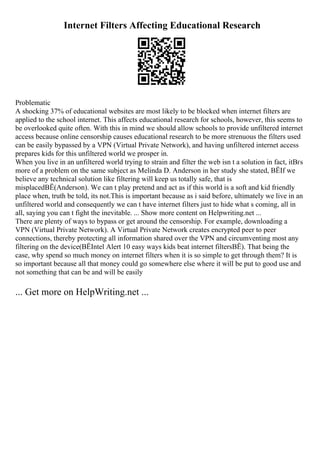 Internet Filters Affecting Educational Research
Problematic
A shocking 37% of educational websites are most likely to be blocked when internet filters are
applied to the school internet. This affects educational research for schools, however, this seems to
be overlooked quite often. With this in mind we should allow schools to provide unfiltered internet
access because online censorship causes educational research to be more strenuous the filters used
can be easily bypassed by a VPN (Virtual Private Network), and having unfiltered internet access
prepares kids for this unfiltered world we prosper in.
When you live in an unfiltered world trying to strain and filter the web isn t a solution in fact, itВґs
more of a problem on the same subject as Melinda D. Anderson in her study she stated, ВЁIf we
believe any technical solution like filtering will keep us totally safe, that is
misplacedВЁ(Anderson). We can t play pretend and act as if this world is a soft and kid friendly
place when, truth be told, its not.This is important because as i said before, ultimately we live in an
unfiltered world and consequently we can t have internet filters just to hide what s coming, all in
all, saying you can t fight the inevitable. ... Show more content on Helpwriting.net ...
There are plenty of ways to bypass or get around the censorship. For example, downloading a
VPN (Virtual Private Network). A Virtual Private Network creates encrypted peer to peer
connections, thereby protecting all information shared over the VPN and circumventing most any
filtering on the device(ВЁIntel Alert 10 easy ways kids beat internet filtersВЁ). That being the
case, why spend so much money on internet filters when it is so simple to get through them? It is
so important because all that money could go somewhere else where it will be put to good use and
not something that can be and will be easily
... Get more on HelpWriting.net ...
 