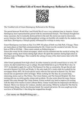 The Troubled Life of Ernest Hemingway Reflected in His...
The Troubled Life of Ernest Hemingway Reflected in His Writing
The period between World War I and World War II was a very turbulent time in America. Ernest
Hemingway most represented this period with his unrestrained lifestyle. This lifestyle brought him
many successes, but it eventually destroyed him in the end. His stories are read in classrooms
across America, but his semi autobiographical writings are horrible role models for the students who
read them. Hemingway s lifestyle greatly influenced his writings in many ways.
Ernest Hemingway was born on July 21st 1899. His place of birth was Oak Park, Chicago. There
are many places in Oak Park commemorating his life. Ernest was the second of six kids. He was
born at 8:00 at 439 Oak ... Show more content on Helpwriting.net ...
Ernest also wrote for the school newspaper, which was his initiation into the world of writing. He
also began writing short stories during high school. He spent the summers during high school at
Walloon Lake in Michigan. This would be the setting of many of his short stories later in his life
(Perkins 438).
After Ernest graduated from high school, he either wanted to join the armed forces or write. Of
course, his dad wanted him to go to college. His dad forbid him to go to World War I also. In
1917, he decided to apply for a job at The Kansas City Star as a journalist. He got the job and
moved to Kansas City (Life and Works 3). He only made $15 a week while he worked for the
newspaper (Parry 865). He lived with his uncle when he first arrived in Kansas City. He later
moved into an apartment with Carl Edgar. While working for The Star, he covered many
interesting stories such as The Police, The Union Station, and The General Hospital. His first
training job was on stolen goods, crimes and accidents. He also wrote about the many famous
people who came through The Union Station. Ernest worked very hard to improve his writing
with the help of his mentor Lionol Calhoun Moise. Ernest would later be impressed with Moise s
lifestyle. Moise was famous for violence, alcohol, and cursing. While he worked for The Star he
learned many things, but he also became bored. He wanted real action. He was caught up in the
war fever of World War I. One thing that stopped him though,
... Get more on HelpWriting.net ...
 