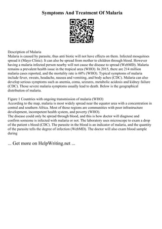 Symptoms And Treatment Of Malaria
Description of Malaria
Malaria is caused by parasite, thus anti biotic will not have effects on them. Infected mosquitoes
spread it (Mayo Clinic). It can also be spread from mother to children through blood. However
having a malaria infected person nearby will not cause the disease to spread (WebMD). Malaria
remains a prevalent health issue in the tropical area (WHO). In 2015, there are 214 million
malaria cases reported, and the mortality rate is 60% (WHO). Typical symptoms of malaria
include fever, sweats, headache, nausea and vomiting, and body aches (CDC). Malaria can also
develop serious symptoms such as anemia, coma, seizures, metabolic acidosis and kidney failure
(CDC). Those severe malaria symptoms usually lead to death. Below is the geographical
distribution of malaria.
Figure 1 Countries with ongoing transmission of malaria (WHO)
According to the map, malaria is most widely spread near the equator area with a concentration in
central and southern Africa. Most of those regions are communities with poor infrastructure
development, incompetent health system, and poverty (WHO).
The disease could only be spread through blood, and this is how doctor will diagnose and
confirm someone is infected with malaria or not. The laboratory uses microscope to exam a drop
of the patient s blood (CDC). The parasite in the blood is an indicator of malaria, and the quantity
of the parasite tells the degree of infection (WebMD). The doctor will also exam blood sample
during
... Get more on HelpWriting.net ...
 