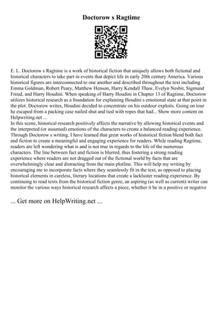 Doctorow s Ragtime
E. L. Doctorow s Ragtime is a work of historical fiction that uniquely allows both fictional and
historical characters to take part in events that depict life in early 20th century America. Various
historical figures are interconnected to one another and described throughout the text including
Emma Goldman, Robert Peary, Matthew Henson, Harry Kendall Thaw, Evelyn Nesbit, Sigmund
Freud, and Harry Houdini. When speaking of Harry Houdini in Chapter 13 of Ragtime, Doctorow
utilizes historical research as a foundation for explaining Houdini s emotional state at that point in
the plot. Doctorow writes, Houdini decided to concentrate on his outdoor exploits. Going on tour
he escaped from a packing case nailed shut and tied with ropes that had... Show more content on
Helpwriting.net ...
In this scene, historical research positively affects the narrative by allowing historical events and
the interpreted (or assumed) emotions of the characters to create a balanced reading experience.
Through Doctorow s writing, I have learned that great works of historical fiction blend both fact
and fiction to create a meaningful and engaging experience for readers. While reading Ragtime,
readers are left wondering what is and is not true in regards to the life of the numerous
characters. The line between fact and fiction is blurred, thus fostering a strong reading
experience where readers are not dragged out of the fictional world by facts that are
overwhelmingly clear and distracting from the main plotline. This will help my writing by
encouraging me to incorporate facts where they seamlessly fit in the text, as opposed to placing
historical elements in careless, literary locations that create a lackluster reading experience. By
continuing to read texts from the historical fiction genre, an aspiring (as well as current) writer can
monitor the various ways historical research affects a piece, whether it be in a positive or negative
... Get more on HelpWriting.net ...
 