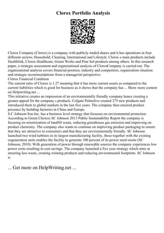 Clorox Portfolio Analysis
Clorox Company (Clorox) is a company with publicly traded shares and it has operations in four
different sectors; Household, Cleaning, International and Lifestyle. Clorox s main products include
Healthlink, Clorox Healthcare, Green Works and Pine Sol products among others. In this research
paper, a strategic assessment and organizational analysis of CloroxCompany is carried out. The
organizational analysis covers financial position, industry and competitors, organization situation
and strategic recommendations from a managerial perspective.
Clorox Financial Condition
The current ratio of Clorox is 1.27 meaning that it has more current assets as compared to the
current liabilities which is good for business as it shows that the company has ... Show more content
on Helpwriting.net ...
This initiative creates an impression of an environmentally friendly company hence creating a
greater appeal for the company s products. Colgate Palmolive created 275 new products and
introduced them to global markets in the last five years. The company then ensured product
presence by building factories in China and Europe.
S.C Johnson Son Inc. has a business level strategy that focusses on environmental protection.
According to Green Choices SC Johnson 2013 Public Sustainability Report the company is
focusing on minimization of landfill waste, reducing greenhouse gas emission and improving on
product chemistry. The company also wants to continue on improving product packaging to ensure
that they are attractive to consumers and that they are environmentally friendly. SC Johnson
launched two wind turbines in its largest manufacturing facility, these together with the existing
cogeneration units enables the facility to generate 100 percent of its power need onsite (SC
Johnson, 2010). With generation of power through renewable sources the company experiences low
power costs resulting in cost savings. The company launched a five year strategy which aims at
ensuring less waste, creating winning products and reducing environmental footprints. SC Johnson
is
... Get more on HelpWriting.net ...
 