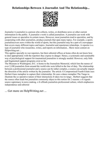 Relationships Between A Journalist And The Relationship...
Journalist A journalist is a person who collects, writes, or distributes news or other current
information to the public. A journalist s work is called journalism. A journalist can work with
general issues or specialize in certain issues. However, most journalists tend to specialize, and by
cooperating with other journalists, produce journals that span many topics. For example, a sports
journalistcovers news within the world of sports, but this journalist may be a part of a newspaper
that covers many different topics and topics. Journalist and reporterare relateships. A reporter is a
type of journalist who researches, writes, and reports on information... Show more content on
Helpwriting.net ...
This applies specially to war reporters, but their editorial offices at home often do not know how
to deal appropriately with the reporters they expose to danger. Hence, a systematic and sustainable
way of psychological support for traumatized journalists is strongly needed. However, only little
and fragmented support programs exist so far.
The Museum in Washington, D.C. is home to the Journalists Memorial, which lists the names of
over 2,100 journalists from around the world who were killed in the line of duty. The relationship
between a professional journalist and a source can be rather complex, a source can actually impact
the direction of the article written by the journalist. The article A Compromised Fourth Estate uses
Herbert Ganz metaphor to capture their relationship. He uses a dance metaphor The Tango to
illustrate the co operative nature of their interactions It takes two to tango . Herbert suggests that
the source often leads but journalists commonly object to this notion for 2 reasons: o It signals
source supremacy in news making. o It offends journalists professional culture, which emphasizes
independence and editorial
... Get more on HelpWriting.net ...
 