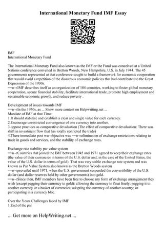 International Monetary Fund IMF Essay
IMF
International Monetary Fund
The International Monetary Fund also known as the IMF or the Fund was conceived at a United
Nations conference convened in Bretton Woods, New Hampshire, U.S. in July 1944. The 45
governments represented at that conference sought to build a framework for economic cooperation
that would avoid a repetition of the disastrous economic policies that had contributed to the Great
Depression of the 1930s.
==в–єIMF describes itself as an organization of 184 countries, working to foster global monetary
cooperation, secure financial stability, facilitate international trade, promote high employment and
sustainable economic growth, and reduce poverty .
Development of issues towards IMF
==в–єIn the 1930s, as ... Show more content on Helpwriting.net ...
Mandate of IMF at that Time:
1.It should stabilize and establish a clear and single value for each currency.
2.Encourage unrestricted convergence of one currency into another.
3.oppose practices as comparative devaluation (The effect of comparative devaluation: There was
shift in investment flow that has totally restricted the trade)
4.There immediate post war objective was ==в–єelimination of exchange restrictions relating to
trade in goods and services, and the stability of exchange rates.
Exchange rate stability par value system
==в–єCountries that joined the IMF between 1945 and 1971 agreed to keep their exchange rates
(the value of their currencies in terms of the U.S. dollar and, in the case of the United States, the
value of the U.S. dollar in terms of gold). That was very stable exchange rate system and was
known as Par Value System also known as the Bretton Woods system
.
==в–єprevailed until 1971, when the U.S. government suspended the convertibility of the U.S.
dollar (and dollar reserves held by other governments) into gold.
==в–єSince then, IMF members have been free to choose any form of exchange arrangement they
wish (except pegging their currency to gold): allowing the currency to float freely; pegging it to
another currency or a basket of currencies; adopting the currency of another country; or
participating in a currency bloc.
Over the Years Challenges faced by IMF
1.End of the par
... Get more on HelpWriting.net ...
 