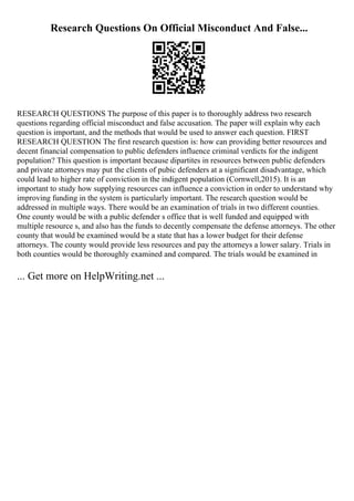 Research Questions On Official Misconduct And False...
RESEARCH QUESTIONS The purpose of this paper is to thoroughly address two research
questions regarding official misconduct and false accusation. The paper will explain why each
question is important, and the methods that would be used to answer each question. FIRST
RESEARCH QUESTION The first research question is: how can providing better resources and
decent financial compensation to public defenders influence criminal verdicts for the indigent
population? This question is important because dipartites in resources between public defenders
and private attorneys may put the clients of pubic defenders at a significant disadvantage, which
could lead to higher rate of conviction in the indigent population (Cornwell,2015). It is an
important to study how supplying resources can influence a conviction in order to understand why
improving funding in the system is particularly important. The research question would be
addressed in multiple ways. There would be an examination of trials in two different counties.
One county would be with a public defender s office that is well funded and equipped with
multiple resource s, and also has the funds to decently compensate the defense attorneys. The other
county that would be examined would be a state that has a lower budget for their defense
attorneys. The county would provide less resources and pay the attorneys a lower salary. Trials in
both counties would be thoroughly examined and compared. The trials would be examined in
... Get more on HelpWriting.net ...
 