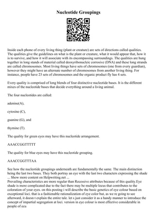 Nucleotide Groupings
Inside each phone of every living thing (plant or creature) are sets of directions called qualities.
The qualities give the guidelines on what is the plant or creature, what it would appear that, how it
is to survive, and how it will associate with its encompassing surroundings. The qualities are hung
together in long stands of material called deoxyribonucleic corrosive (DNA) and these long strands
are called chromosomes. Most living things have sets of chromosomes (one from every guardian),
however they might have an alternate number of chromosomes from another living thing. For
instance, people have 23 sets of chromosomes and the organic product fly has 4 sets.
Every quality is comprised of long blends of four distinctive nucleotide bases. It is the different
mixes of the nucleotide bases that decide everything around a living animal.
The four nucleotides are called:
adenine(A),
cytosine (C),
guanine (G), and
thymine (T).
The quality for green eyes may have this nucleotide arrangement.
AAACCGGTTTTT
The quality for blue eyes may have this nucleotide grouping.
AAACCGGTTTAA
See how the nucleotide groupings underneath are fundamentally the same. The main distinction
being the last two bases. They both portray an eye with the last two characters expressing the shade
... Show more content on Helpwriting.net ...
Prevailing characteristics are more regular than Recessive attributes because of this quality.Eye
shade is more complicated due to the fact there may be multiple locus that contributes to the
coloration of your eyes. on this posting i will describe the basic genetics of eye colour based on
exceptional loci. that is a fashionable rationalization of eye color but, as we re going to see
afterward, it doesn t explain the entire tale. let s just consider it as a handy manner to introduce the
concept of impartial segregation at loci. version in eye colour is most effective considerable in
people of ecu
 