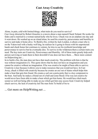 Cast Away Creativity
Alone, in pain, cold with limited things, what traits do you need to survive?
Cast Away directed by Robert Zeneckis is a movie about a man named Chuck Noland. He works for
fedex and is married to a woman named kelly who he loves. Chuck was on an airplane one day and
it went down. He washed up on an island alone, he used his creativity, perseverance and humility to
survive and make it home alive. To Build a fire, written by Jack London, is about a man who is
on the Yukon trail with a husky wolf dog, he realizes he is going to freeze with his unprotected
hands and cheek bones but continues to venture, he tries to use his textbook knowledge and
perseverance to survive but he eventually dies. To survive in the wildernessthere a certain traits you
need. The key traits are Creativity, Perseverance and Humility. All of these traits greatly help each
person surviving or leads them to their downfall if one does not have them. ... Show more content
on Helpwriting.net ...
In to build a fire, the man does not have that much creativity. The problem with him is that he
was without imagination (1). This quote shows that he does not have an imagination and you
cannot be creative without an imagination. If he was creative he might of been able to survive.
Creativity is key because it allows you to make resources that you would not have. In Cast
Away, chuck is filled with creativity because he creates an axe out of skates which helps him
make a boat that gets him found. He creates a sail out a porta potty that is a key component to
the boat. And lastly he makes a friend out of a ball and some blood. If he was not creative he
would never have been able to make a boat which got him home. He would have died much
sooner as well not being able to make an axe which got him easy access food. Creativity helped
chuck survive, the lack of creativity led The man from To build a Fire to
... Get more on HelpWriting.net ...
 