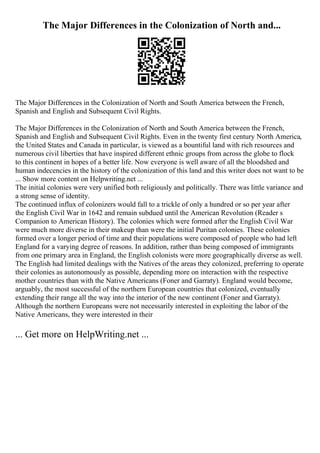 The Major Differences in the Colonization of North and...
The Major Differences in the Colonization of North and South America between the French,
Spanish and English and Subsequent Civil Rights.
The Major Differences in the Colonization of North and South America between the French,
Spanish and English and Subsequent Civil Rights. Even in the twenty first century North America,
the United States and Canada in particular, is viewed as a bountiful land with rich resources and
numerous civil liberties that have inspired different ethnic groups from across the globe to flock
to this continent in hopes of a better life. Now everyone is well aware of all the bloodshed and
human indecencies in the history of the colonization of this land and this writer does not want to be
... Show more content on Helpwriting.net ...
The initial colonies were very unified both religiously and politically. There was little variance and
a strong sense of identity.
The continued influx of colonizers would fall to a trickle of only a hundred or so per year after
the English Civil War in 1642 and remain subdued until the American Revolution (Reader s
Companion to American History). The colonies which were formed after the English Civil War
were much more diverse in their makeup than were the initial Puritan colonies. These colonies
formed over a longer period of time and their populations were composed of people who had left
England for a varying degree of reasons. In addition, rather than being composed of immigrants
from one primary area in England, the English colonists were more geographically diverse as well.
The English had limited dealings with the Natives of the areas they colonized, preferring to operate
their colonies as autonomously as possible, depending more on interaction with the respective
mother countries than with the Native Americans (Foner and Garraty). England would become,
arguably, the most successful of the northern European countries that colonized, eventually
extending their range all the way into the interior of the new continent (Foner and Garraty).
Although the northern Europeans were not necessarily interested in exploiting the labor of the
Native Americans, they were interested in their
... Get more on HelpWriting.net ...
 