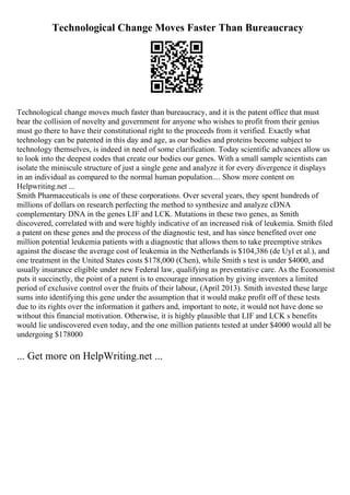 Technological Change Moves Faster Than Bureaucracy
Technological change moves much faster than bureaucracy, and it is the patent office that must
bear the collision of novelty and government for anyone who wishes to profit from their genius
must go there to have their constitutional right to the proceeds from it verified. Exactly what
technology can be patented in this day and age, as our bodies and proteins become subject to
technology themselves, is indeed in need of some clarification. Today scientific advances allow us
to look into the deepest codes that create our bodies our genes. With a small sample scientists can
isolate the miniscule structure of just a single gene and analyze it for every divergence it displays
in an individual as compared to the normal human population.... Show more content on
Helpwriting.net ...
Smith Pharmaceuticals is one of these corporations. Over several years, they spent hundreds of
millions of dollars on research perfecting the method to synthesize and analyze cDNA
complementary DNA in the genes LIF and LCK. Mutations in these two genes, as Smith
discovered, correlated with and were highly indicative of an increased risk of leukemia. Smith filed
a patent on these genes and the process of the diagnostic test, and has since benefited over one
million potential leukemia patients with a diagnostic that allows them to take preemptive strikes
against the disease the average cost of leukemia in the Netherlands is $104,386 (de Uyl et al.), and
one treatment in the United States costs $178,000 (Chen), while Smith s test is under $4000, and
usually insurance eligible under new Federal law, qualifying as preventative care. As the Economist
puts it succinctly, the point of a patent is to encourage innovation by giving inventors a limited
period of exclusive control over the fruits of their labour, (April 2013). Smith invested these large
sums into identifying this gene under the assumption that it would make profit off of these tests
due to its rights over the information it gathers and, important to note, it would not have done so
without this financial motivation. Otherwise, it is highly plausible that LIF and LCK s benefits
would lie undiscovered even today, and the one million patients tested at under $4000 would all be
undergoing $178000
... Get more on HelpWriting.net ...
 