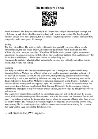 The Interlopers Thesis
Thesis statement: The Story of an Hour by Kate Chopin has a unique and intelligent concept, but
is defeated by lack of story building and a rushed, badly constructed ending. The Interlopers by
Saki has a much more basic premise, but uses natural storytelling elements to create seamless story
progression and a more powerful message.
Setting
The Story of an Hour: The audience is keyed into the time period by mention of how popular
newsstands are, the lack of cell phones, and the social restrictions within marriages that Mrs.
Millard, the main character, describes. When Mrs. Millard s manic episode begins, she retires to
an armchair by an open window, symbolic of her newfound inner freedom. This creates imagery for
the audience and helps to ... Show more content on Helpwriting.net ...
Consequently, said story cheats itself of a meaningful message and ending by not taking time to
create a believe and rich setting.
Suspense
The Story of an Hour: The first sentence sums up all that is wrong with suspense in this story,
Knowing that Mrs. Mallard was afflicted with a heart trouble, great care was taken to break [...]
the news of her husband s death. In The Interlopers, story pertaining details were introduced as
scene setting, a subtle plot motivating technique this story abandons. The remaining suspense is
developed entirely through Mrs. Millard s hyperactive imagination as she dreams of the future. Her
euphoric visions are repeated, and repeated again. An uneasiness is created for the sole reason that
most people know that sane people don t think this way. Ultimately, the lazy suspense building
cheapens the ending and while successfully creates tension, dissolves itself by being overly obvious
and unvaried.
The Interlopers: Organic tension is built by atmosphere, dialogue, and subtle set up of the closing
reveal, Ulrich had banded together his foresters to watch the dark forest, not in quest of four footed
quarry, but to keep a lookout for the prowling thieves whom he suspected of being afoot from across
the land boundary. The roebuck, which usually kept in the sheltered hollows during a storm wind,
were running like driven things tonight, and there was movement and unrest among the creatures
that were wont to sleep through the dark hours. The
... Get more on HelpWriting.net ...
 