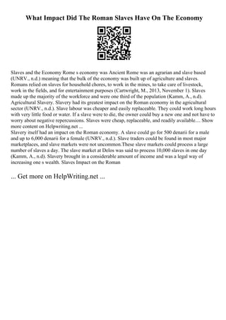 What Impact Did The Roman Slaves Have On The Economy
Slaves and the Economy Rome s economy was Ancient Rome was an agrarian and slave based
(UNRV., n.d.) meaning that the bulk of the economy was built up of agriculture and slaves.
Romans relied on slaves for household chores, to work in the mines, to take care of livestock,
work in the fields, and for entertainment purposes (Cartwright, M., 2013, November 1). Slaves
made up the majority of the workforce and were one third of the population (Kamm, A., n.d).
Agricultural Slavery. Slavery had its greatest impact on the Roman economy in the agricultural
sector (UNRV., n.d.). Slave labour was cheaper and easily replaceable. They could work long hours
with very little food or water. If a slave were to die, the owner could buy a new one and not have to
worry about negative repercussions. Slaves were cheap, replaceable, and readily available.... Show
more content on Helpwriting.net ...
Slavery itself had an impact on the Roman economy. A slave could go for 500 denarii for a male
and up to 6,000 denarii for a female (UNRV., n.d.). Slave traders could be found in most major
marketplaces, and slave markets were not uncommon.These slave markets could process a large
number of slaves a day. The slave market at Delos was said to process 10,000 slaves in one day
(Kamm, A., n.d). Slavery brought in a considerable amount of income and was a legal way of
increasing one s wealth. Slaves Impact on the Roman
... Get more on HelpWriting.net ...
 