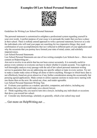 Examples Of Law School Personal Statement
Guidelines for Writing Law School Personal Statement
The personal statement is customized to enlighten a professional system regarding yourself in
your own words. A perfect purpose of your essay is to persuade the reader that you have a place
at their school. There is nobody amend approach to write a personal statement, however as a rule
the individuals who will read your paper are searching for two imperative things: they need
confirmation of your accomplishments that isn t reflected in different parts of your application and
why the occasions that you portray have formed your state of mind, center, and scholarly
imperativeness.
Law School Personal Statements
Law School Personal Statements are one of two writing examples Law Schools have ... Show more
content on Helpwriting.net ...
Aim not to revolve in an article that has not been correct accurately. It is normally useful to
peruse every sentence so everyone can hear to check whether it sounds accurate. You ought to as
well thoroughly analyze every passage with the aid of law school personal statement writing
service to guarantee that you are addressing one specific subject or topic in every section. Try not
to make a reader make sense of things all alone or derive anything. Passages in which basic data is
not effortlessly found are given almost no if any further consideration among the occasionally fast
perusing agreed applications. Make certain to utilize separate sections to mean move starting with
one theme then on the next. Be sorted out, clear, and reader agreeable.
Law School Personal Statement Writing Tips
пѓ Evaluate your qualities as a student, specialist, companion, and relative, including any
attributes that you think would make you a decent lawyer.
пѓ Think regarding why you need to turn into a lawyer, including any individuals or occasions
that drove you toward law school.
пѓ Consider any shortcomings, scholarly or generally, which a law school may need
... Get more on HelpWriting.net ...
 