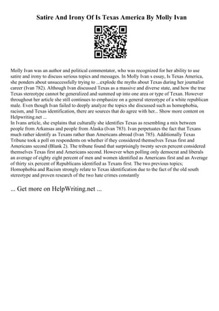 Satire And Irony Of Is Texas America By Molly Ivan
Molly Ivan was an author and political commentator, who was recognized for her ability to use
satire and irony to discuss serious topics and messages. In Molly Ivan s essay, Is Texas America,
she ponders about unsuccessfully trying to ...explode the myths about Texas during her journalist
career (Ivan 782). Although Ivan discussed Texas as a massive and diverse state, and how the true
Texas stereotype cannot be generalized and summed up into one area or type of Texan. However
throughout her article she still continues to emphasize on a general stereotype of a white republican
male. Even though Ivan failed to deeply analyze the topics she discussed such as homophobia,
racism, and Texas identification, there are sources that do agree with her... Show more content on
Helpwriting.net ...
In Ivans article, she explains that culturally she identifies Texas as resembling a mix between
people from Arkansas and people from Alaska (Ivan 783). Ivan perpetuates the fact that Texans
much rather identify as Texans rather than Americans abroad (Ivan 785). Additionally Texas
Tribune took a poll on respondents on whether if they considered themselves Texas first and
Americans second (Blank 2). The tribune found that surprisingly twenty seven percent considered
themselves Texas first and Americans second. However when polling only democrat and liberals
an average of eighty eight percent of men and women identified as Americans first and an Average
of thirty six percent of Republicans identified as Texans first. The two previous topics;
Homophobia and Racism strongly relate to Texas identification due to the fact of the old south
stereotype and proven research of the two hate crimes constantly
... Get more on HelpWriting.net ...
 