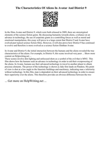 The Characteristics Of Aliens In Avatar And District 9
In the films Avatar and District 9, which were both released in 2009, there are stereotypical
elements of the science fiction genre. By discussing humanity towards aliens, a reliance on an
advance in technology, the use of corporate giants as a controlling forces as well as moral and
emotional manipulation, this essay will prove to a large extent that District 9 and Avatar have
evolved past typical science fiction films. However, it will also prove how District 9 has continued
to evolve and therefore is more evolved as a science fiction filmthan Avatar.
In Avatar and District 9, the initial interaction between the humans and the aliens revealed the true
characteristics of the aliens. For example, in District 9, this scene involved very poor ... Show more
content on Helpwriting.net ...
These scenes involve dim lighting and unfocused shots as a symbol of the evil that is MNU. This
film shows how the humans seek an advance in technology in order to aid their overpowering of
the aliens. In Avatar, humans use their advanced technology to travel to another planet to obtain
precious elements. The power of the technology is shown as Jake first lands on Pandora. His point
of view is shot at a low angle to the futuristic buildings and machinery, indicating man s inferiority
without technology. In this film, man is dependent on their advanced technology in order to ensure
their superiority over the aliens. This therefore provides an obvious difference between the two
... Get more on HelpWriting.net ...
 
