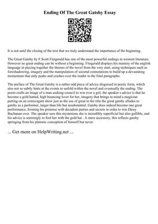 Ending Of The Great Gatsby Essay
It is not until the closing of the text that we truly understand the importance of the beginning.
The Great Gatsby by F.Scott Fitzgerald has one of the most powerful endings in western literature.
However no great ending can be without a beginning. Fitzgerald displays his mastery of the english
language in piecing together the themes of the novel from the very start, using techniques such as
foreshadowing, imagery and the manipulation of societal connotations to build up a devastating
momentum that only peaks and crashes over the reader in the final paragraphs.
The preface of The Great Gatsby is a rather odd piece of advice disguised in poetic form, which
also not so subtly hints at the events to unfold within the novel and eventually the ending. The
poem crafts an image of a man seeking council to win over a girl, the speaker s advice is that he
become a gold hatted, high bouncing lover for her, imagery that brings to mind a magician
putting on an extravagant show just as the use of great in the title the great gatsby alludes to
gatsby as a performer, larger than life but insubstantial. Gatsby does indeed become one great
performance, forming his pretense with decadent parties and secrets in order to win Daisy
Buchanan over. The speaker sees this mysterious she is incredibly superficial but also gullible, and
his advice is seemingly to fool her with the gold hat . A mere accessory, this reflects gatsby
springing from his platonic conception of himself but never
... Get more on HelpWriting.net ...
 