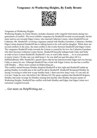 Vengeance At Wuthering Heights, By Emily Bronte
Vengeance at Wuthering Heights
Wuthering Heights, by Emily Bronte, includes character with vengeful motivations during two
generations of conflict. The novel exhibits vengeance by Heathcliff towards several people, but his
main motives are towards Edgar Linton, who married Catherine Linton, when Heathcliff loved
Catherine. Mr. Heathcliff s evolving vengeance started with Hindley Earnshaw, Catherine s brother.
Edgar Linton despised Heathcliff due to talking harsh to his wife and his daughter. While there are
several conflicts in the story, the main conflict is the rivalry between Heathcliff and Edgar Linton.
The vengeance Heathcliff seeks towards the Lintons is caused by his love for Catherine Earnshaw,
who later becomes Catherine Linton Senior. Heathcliff basically kidnaps both Cathy and Nelly
in order to have Linton Heathcliff, Heathcliff s son, to wed Cathy Junior, ... As to your promise
to marry Linton, I ll take care you shall keep it: for you shall not quit this place till it is
fulfilled.(Bronte 300). Heathcliff s speech shows that he has hatred towards Edgar and was forcing
Cathy to marry his son. Although Heathcliff has a feud with Edgar Linton, he also has a conflict
with Hindley ... Show more content on Helpwriting.net ...
This conflict started because Hindley despised Heathcliff at first sight and Heathcliff ended up
getting Hindley in trouble due to the stuff he did to Heathcliff. Heathcliff threatened Hindley by
saying I m trying to settle how to pay hindley back. I dont care how long I wait, if I can only do
it at last. I hope he won t die before I do! (Bronte 65) The quote explains that Heathcliff despises
Hindley and seeks revenge for Hindley treating him harshly after Hindley became master of
Wuthering Heights. Heathcliff has conflict with both Hindley and Edgar, but Edgar Linton isn t
extremely vengeful towards
... Get more on HelpWriting.net ...
 