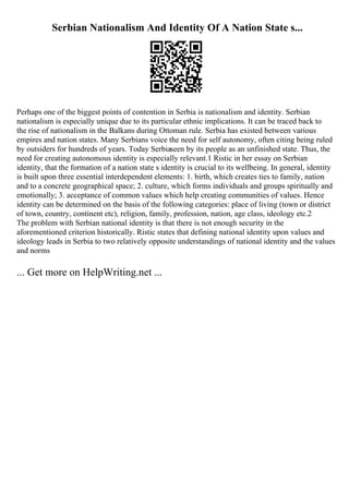 Serbian Nationalism And Identity Of A Nation State s...
Perhaps one of the biggest points of contention in Serbia is nationalism and identity. Serbian
nationalism is especially unique due to its particular ethnic implications. It can be traced back to
the rise of nationalism in the Balkans during Ottoman rule. Serbia has existed between various
empires and nation states. Many Serbians voice the need for self autonomy, often citing being ruled
by outsiders for hundreds of years. Today Serbiaseen by its people as an unfinished state. Thus, the
need for creating autonomous identity is especially relevant.1 Ristic in her essay on Serbian
identity, that the formation of a nation state s identity is crucial to its wellbeing. In general, identity
is built upon three essential interdependent elements: 1. birth, which creates ties to family, nation
and to a concrete geographical space; 2. culture, which forms individuals and groups spiritually and
emotionally; 3. acceptance of common values which help creating communities of values. Hence
identity can be determined on the basis of the following categories: place of living (town or district
of town, country, continent etc), religion, family, profession, nation, age class, ideology etc.2
The problem with Serbian national identity is that there is not enough security in the
aforementioned criterion historically. Ristic states that defining national identity upon values and
ideology leads in Serbia to two relatively opposite understandings of national identity and the values
and norms
... Get more on HelpWriting.net ...
 