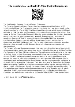 The Unbelievable, Unethical CIA Mind Control Experiments
The Unbelievable, Unethical CIA Mind Control Experiments
The CIA s, the Central Intelligence Agency, duty is to provide national intelligence to U.S
President and officials. The CIA created a top secret experiment to try and control people s mind.
According to the CIA s file, MK ULTRA/Mind Control Experiments , which started in 1953 and
continued to 1964. The main goal for this project was to to brainwash people and reprogram their
minds. At first, the CIA denied of doing such thing, but later on admitted that they have done mind
control experiments on nonvoluntary people. Although, they said that they have stopped
completely since then. If the CIA has done brutal experiments like MK Ultra, what other
experiments have they done on people without their consents? Are we sure that the CIA
discontinued with MK Ultra like they said? The CIA used LSD to brainwash people, which has
disastrous effects on people s health. This experiment was truly wrong, unnecessary, and
unconstitutional.
The CIA were influenced by other countries to experiment on brainwashing people but resulted in
the agency to making unethical decisions. In the article, Project Mkultra: One of the Most Shocking
CIA Programs of All Time , Melissa explains that, The motivation was also defensive, in that many
were afraid during the Cold War that the Russians and Chinese had already developed weapons in
this area. The CIA realized that this technique could possibly be very beneficial towards our
country, and wanted to understand this process before other countries. With this tactic, the CIA
thought they could use brainwashing to their advantage and also create manchurian candidates. In
the article, The Secret Montreal Experiments They Don t Want You To Know About, D Alimonte
defines Manchurian Candidate as, double agents, or super soldiers, who had been psychologically
altered to fulfill a function, then forget it ever happened, thus making interrogation impossible. The
CIA wanted to create Manchurian Candidates so they could do all of their dirty work. It is truly
wrong how the CIA thought that committing crimes or doing illegal tasks using Manchurian
Candidates was perfectly okay. According to the Youtube video, MK ULTRA (History Channel
... Get more on HelpWriting.net ...
 