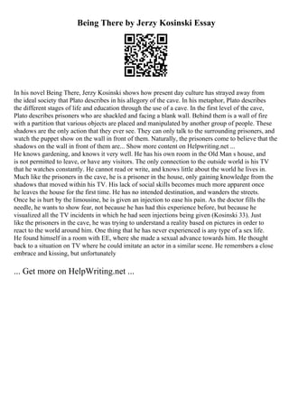 Being There by Jerzy Kosinski Essay
In his novel Being There, Jerzy Kosinski shows how present day culture has strayed away from
the ideal society that Plato describes in his allegory of the cave. In his metaphor, Plato describes
the different stages of life and education through the use of a cave. In the first level of the cave,
Plato describes prisoners who are shackled and facing a blank wall. Behind them is a wall of fire
with a partition that various objects are placed and manipulated by another group of people. These
shadows are the only action that they ever see. They can only talk to the surrounding prisoners, and
watch the puppet show on the wall in front of them. Naturally, the prisoners come to believe that the
shadows on the wall in front of them are... Show more content on Helpwriting.net ...
He knows gardening, and knows it very well. He has his own room in the Old Man s house, and
is not permitted to leave, or have any visitors. The only connection to the outside world is his TV
that he watches constantly. He cannot read or write, and knows little about the world he lives in.
Much like the prisoners in the cave, he is a prisoner in the house, only gaining knowledge from the
shadows that moved within his TV. His lack of social skills becomes much more apparent once
he leaves the house for the first time. He has no intended destination, and wanders the streets.
Once he is hurt by the limousine, he is given an injection to ease his pain. As the doctor fills the
needle, he wants to show fear, not because he has had this experience before, but because he
visualized all the TV incidents in which he had seen injections being given (Kosinski 33). Just
like the prisoners in the cave, he was trying to understand a reality based on pictures in order to
react to the world around him. One thing that he has never experienced is any type of a sex life.
He found himself in a room with EE, where she made a sexual advance towards him. He thought
back to a situation on TV where he could imitate an actor in a similar scene. He remembers a close
embrace and kissing, but unfortunately
... Get more on HelpWriting.net ...
 