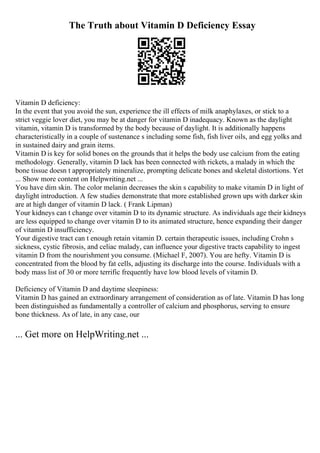 The Truth about Vitamin D Deficiency Essay
Vitamin D deficiency:
In the event that you avoid the sun, experience the ill effects of milk anaphylaxes, or stick to a
strict veggie lover diet, you may be at danger for vitamin D inadequacy. Known as the daylight
vitamin, vitamin D is transformed by the body because of daylight. It is additionally happens
characteristically in a couple of sustenance s including some fish, fish liver oils, and egg yolks and
in sustained dairy and grain items.
Vitamin D is key for solid bones on the grounds that it helps the body use calcium from the eating
methodology. Generally, vitamin D lack has been connected with rickets, a malady in which the
bone tissue doesn t appropriately mineralize, prompting delicate bones and skeletal distortions. Yet
... Show more content on Helpwriting.net ...
You have dim skin. The color melanin decreases the skin s capability to make vitamin D in light of
daylight introduction. A few studies demonstrate that more established grown ups with darker skin
are at high danger of vitamin D lack. ( Frank Lipman)
Your kidneys can t change over vitamin D to its dynamic structure. As individuals age their kidneys
are less equipped to change over vitamin D to its animated structure, hence expanding their danger
of vitamin D insufficiency.
Your digestive tract can t enough retain vitamin D. certain therapeutic issues, including Crohn s
sickness, cystic fibrosis, and celiac malady, can influence your digestive tracts capability to ingest
vitamin D from the nourishment you consume. (Michael F, 2007). You are hefty. Vitamin D is
concentrated from the blood by fat cells, adjusting its discharge into the course. Individuals with a
body mass list of 30 or more terrific frequently have low blood levels of vitamin D.
Deficiency of Vitamin D and daytime sleepiness:
Vitamin D has gained an extraordinary arrangement of consideration as of late. Vitamin D has long
been distinguished as fundamentally a controller of calcium and phosphorus, serving to ensure
bone thickness. As of late, in any case, our
... Get more on HelpWriting.net ...
 