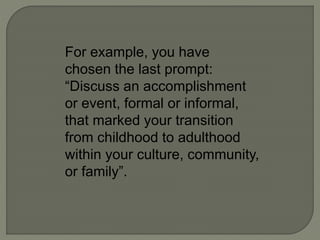 For example, you have
chosen the last prompt:
“Discuss an accomplishment
or event, formal or informal,
that marked your transition
from childhood to adulthood
within your culture, community,
or family”.
 
