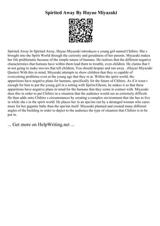 Spirited Away By Hayao Miyazaki
Spirited Away In Spirited Away, Hayao Miyazaki introduces a young girl named Chihiro. She s
brought into the Spirit World through the curiosity and greediness of her parents. Miyazaki makes
her life problematic because of the simple nature of humans. He realizes that the different negative
characteristics that humans have within them lead them to trouble, even children. He claims that I
m not going to make movies that tell children, You should despair and run away . (Hayao Miyazaki
Quotes) With this in mind, Miyazaki attempts to show children that they re capable of
overcoming problems even at the young age that they re at. Within the spirit world, the
apparitions have negative plans for humans, specifically for the future of Chihiro. As if it wasn t
enough for him to put the young girl in a setting with Spirits/Ghosts, he makes it so that these
apparitions have negative plans in mind for the humans that they come in contact with. Miyazaki
does this in order to put Chihiro in a situation that the audience would see as extremely difficult.
He then adds onto Chihiro s circumstances by creating a complex environment that she has to live
in while she s in the spirit world. He places her in an spa/inn run by a deranged woman who cares
more for her gigantic baby than the spa/inn itself. Miyazaki planned and created many different
angles of the building in order to depict to the audience the type of situation that Chihiro is to be
put in.
... Get more on HelpWriting.net ...
 