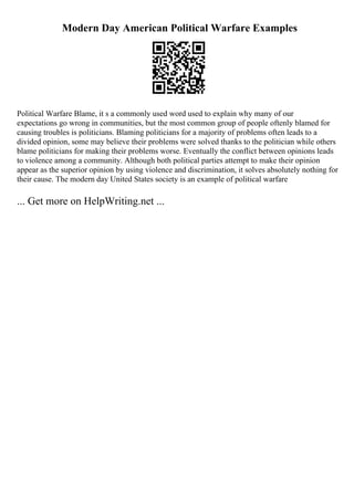 Modern Day American Political Warfare Examples
Political Warfare Blame, it s a commonly used word used to explain why many of our
expectations go wrong in communities, but the most common group of people oftenly blamed for
causing troubles is politicians. Blaming politicians for a majority of problems often leads to a
divided opinion, some may believe their problems were solved thanks to the politician while others
blame politicians for making their problems worse. Eventually the conflict between opinions leads
to violence among a community. Although both political parties attempt to make their opinion
appear as the superior opinion by using violence and discrimination, it solves absolutely nothing for
their cause. The modern day United States society is an example of political warfare
... Get more on HelpWriting.net ...
 