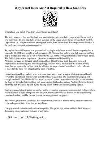 Why School Buses Are Not Required to Have Seat Belts
What about seat belts? Why don t school buses have them?
The short answer is that small school buses do in fact require seat belts; large school buses, with a
few exceptions do not. Seat belts are not required on the larger school buses because both the U.S.
Department of Transportation and Transport Canada, have determined that compartmentalization is
the preferred occupant protection system.
To explain these differences in a greater detail we begin as follows; a small busis categorized as a
bus under 10,000lbs in weight, which are required by federal law to have seat belt systems on them
due to the fact that they are closer in nature to the size of the average automobile and/or light trucks.
The federal government requires a ... Show more content on Helpwriting.net ...
All metal surfaces are covered with foam padding. This structure must then meet rigid test
requirements for bending and absorbing energy, such as would be required if a student s body
were thrown against the padded back. In addition, the equivalent of a seat back, called a barrier ,
is placed in the front row of seats at the front of the bus.
In addition to padding, today s seats also must have a steel inner structure that springs and bends
forward to help absorb energy when a child is thrown against it. The steel frame must give just
enough to absorb the child in the seat ahead. Also, of course, the seat is required to be anchored to
the floor so strongly that it will not pull loose during this bending action. And the floor itself must
be strong that it will not be torn by the pulling action of the seat anchors during a crash.
Seats are spaced close together as another safety precaution to ensure containment of children after a
potential crash. If seats are spaced too far apart, the student could be thrown too far before being
cushioned and/or could be thrown outside the compartment altogether.
The federal government concluded that compartmentalization is a better safety measure than seat
belts and arguments to favor this are as follows:
Compartmentalization is much more manageable. The protection exists and is in force without
depending on any action of children or any extra
... Get more on HelpWriting.net ...
 