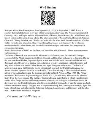 Ww2 Outline
Synopsis World War II took place from September 1, 1939, to September 2, 1945. It was a
conflict that included almost every part of the world during the years. The Axis powers included
Germany, Italy, and Japan and the Allies consisted of France, Great Britain, the United States, the
Soviet Union and to some degree China. The allies consisted of Joseph Stalin, Roosevelt, Winston
Churchill, Chiang Kai shek, and Charles de Gaulle. On the other hand, the axis consisted of Adolf
Hitler, Hirohito, and Mussolini. However, it brought advances in technology, the civil rights
movement in the United States, and the modern women s rights movement, and programs for
exploring outer space.
Some of the causes of WW2 are the Treaty of Versailles which blamed... Show more content on
Helpwriting.net ...
The battle of Dunkirk was between the Allies and Nazi Germany and the territorial changes
consisted of the Allied forces expelled from Dunkirk and the allies withdrawal to England. During
the attack on Pearl Harbor, Japanese fighter planes attacked the naval base at Pearl Harbor and
Roosevelt asked Congress to declare war on Japan, a few days later Japan s allies Germany and
Italy also declared war on the United States, and again Congress reciprocated. The battle of
Midway was a naval battle mostly fought with aircraft in which the United States ended the
further threat of Japanese invasion in the Pacific. The Allied victory at El Alamein leads to the
retreat of the Afrika Korps and the German surrender in North Africa in May 1943. The Allied
invasion of Sicily was a major campaign of World War II, in which the Allies took the island of
Sicily from the Axis powers. The Battle of Stalingrad was a major battle in which Nazi Germany
and its allies fought the Soviet Union for control of the city of Stalingrad in Southern Russia. D
day was where the United States and allied troops invaded at Normandy, it was the largest air, land,
and sea invasion in history. The goal was to surprise Germany, but Germany was ready to fight. The
battle of the bulge took place in the Ardennes, Belgium, Luxembourg, and Germany and the allies
won. The Germans intended to recapture
... Get more on HelpWriting.net ...
 