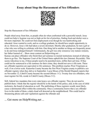 Essay about Stop the Harassment of Sex Offenders
Stop the Harassment of Sex Offenders
People shied away from him, as people often do when confronted with a powerful stench. Jesse
could not help it, hygiene was not so high on his list of priorities, finding food and shelter were a
bit more important. He could not find employment even though he was hardworking and
educated. Jesse wanted to work, and as a college graduate, he should have ample opportunity to
do so. However, Jesse s life had taken a severe downturn. Shortly after graduation, he met a girl at
a bar who was willing to celebrate with him. One thing led to another as things are frequently prone
to do and Jesse indulged himself. Unfortunately, the girl was only sixteen (a very mature sixteen),
her father learned of ... Show more content on Helpwriting.net ...
Kansas can place offenders who finish their jail sentence in mental institutions instead of allowing
them to go free. The Supreme Court of the United States upheld this law (Internet: Reynolds). This
seems ridiculous to me, if these people need to be punished more, stiffen their jail time. If they
could not be sentenced to a life sentence for their crime, they should not serve a life term. These
sex offender registries are equivalent to life sentences. This problem reaches West Virginians as
well, if on a lower scale. Kanawha County became the first West Virginia county to publish a sex
offender registry when they did so in September. Lucia Moses of the Herald Dispatch reports that
on November 12, Cabell County became the second (Moses 1 C). Twenty four sex offenders, who
must register for life, reside in Cabell County (Moses 3 C).
Still, federal law mandates that every state keep a sex offender register. They do not need to
publish them. I think that the register should be in the hands of the police, and, in the case of child
molesters, the board of education as well. The publishing of these registers would, most likely,
cause a detrimental effect within the community. Once a community knows that a sex offender
lives in the midst of them, a dark cloud will descend on the neighborhood. This could lead to
threatening phone calls and vigilantism against the offender and
... Get more on HelpWriting.net ...
 