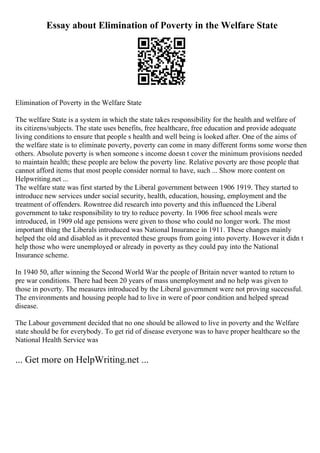 Essay about Elimination of Poverty in the Welfare State
Elimination of Poverty in the Welfare State
The welfare State is a system in which the state takes responsibility for the health and welfare of
its citizens/subjects. The state uses benefits, free healthcare, free education and provide adequate
living conditions to ensure that people s health and well being is looked after. One of the aims of
the welfare state is to eliminate poverty, poverty can come in many different forms some worse then
others. Absolute poverty is when someone s income doesn t cover the minimum provisions needed
to maintain health; these people are below the poverty line. Relative poverty are those people that
cannot afford items that most people consider normal to have, such ... Show more content on
Helpwriting.net ...
The welfare state was first started by the Liberal government between 1906 1919. They started to
introduce new services under social security, health, education, housing, employment and the
treatment of offenders. Rowntree did research into poverty and this influenced the Liberal
government to take responsibility to try to reduce poverty. In 1906 free school meals were
introduced, in 1909 old age pensions were given to those who could no longer work. The most
important thing the Liberals introduced was National Insurance in 1911. These changes mainly
helped the old and disabled as it prevented these groups from going into poverty. However it didn t
help those who were unemployed or already in poverty as they could pay into the National
Insurance scheme.
In 1940 50, after winning the Second World War the people of Britain never wanted to return to
pre war conditions. There had been 20 years of mass unemployment and no help was given to
those in poverty. The measures introduced by the Liberal government were not proving successful.
The environments and housing people had to live in were of poor condition and helped spread
disease.
The Labour government decided that no one should be allowed to live in poverty and the Welfare
state should be for everybody. To get rid of disease everyone was to have proper healthcare so the
National Health Service was
... Get more on HelpWriting.net ...
 