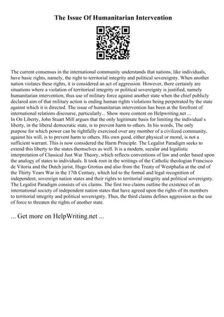The Issue Of Humanitarian Intervention
The current consensus in the international community understands that nations, like individuals,
have basic rights, namely, the right to territorial integrity and political sovereignty. When another
nation violates these rights, it is considered an act of aggression. However, there certainly are
situations where a violation of territorieal integrity or political sovereignty is justified, namely
humanitarian intervention, thus use of military force against another state when the chief publicly
declared aim of that military action is ending human rights violations being perpetrated by the state
against which it is directed. The issue of humanitarian intervention has been at the forefront of
international relations discourse, particularly... Show more content on Helpwriting.net ...
In On Liberty, John Stuart Mill argues that the only legitimate basis for limiting the individual s
liberty, in the liberal democratic state, is to prevent harm to others. In his words, The only
purpose for which power can be rightfully exercised over any member of a civilized community,
against his will, is to prevent harm to others. His own good, either physical or moral, is not a
sufficient warrant. This is now considered the Harm Principle. The Legalist Paradigm seeks to
extend this liberty to the states themselves as well. It is a modern, secular and legalistic
interpretation of Classical Just War Theory, which reflects conventions of law and order based upon
the analogy of states to individuals. It took root in the writings of the Catholic theologian Francisco
de Vitoria and the Dutch jurist, Hugo Grotius and also from the Treaty of Westphalia at the end of
the Thirty Years War in the 17th Century, which led to the formal and legal recognition of
independent, sovereign nation states and their rights to territorial integrity and political sovereignty.
The Legalist Paradigm consists of six claims. The first two claims outline the existence of an
international society of independent nation states that have agreed upon the rights of its members
to territorial integrity and political sovereignty. Thus, the third claims defines aggression as the use
of force to threaten the rights of another state.
... Get more on HelpWriting.net ...
 