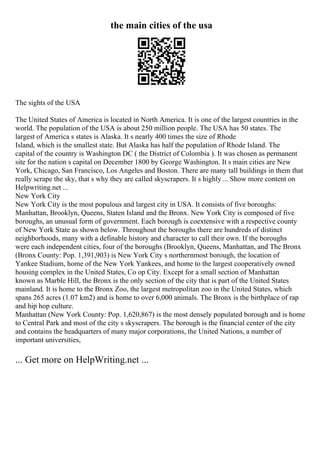 the main cities of the usa
The sights of the USA
The United States of America is located in North America. It is one of the largest countries in the
world. The population of the USA is about 250 million people. The USA has 50 states. The
largest of America s states is Alaska. It s nearly 400 times the size of Rhode
Island, which is the smallest state. But Alaska has half the population of Rhode Island. The
capital of the country is Washington DC ( the District of Colombia ). It was chosen as permanent
site for the nation s capital on December 1800 by George Washington. It s main cities are New
York, Chicago, San Francisco, Los Angeles and Boston. There are many tall buildings in them that
really scrape the sky, that s why they are called skyscrapers. It s highly ... Show more content on
Helpwriting.net ...
New York City
New York City is the most populous and largest city in USA. It consists of five boroughs:
Manhattan, Brooklyn, Queens, Staten Island and the Bronx. New York City is composed of five
boroughs, an unusual form of government. Each borough is coextensive with a respective county
of New York State as shown below. Throughout the boroughs there are hundreds of distinct
neighborhoods, many with a definable history and character to call their own. If the boroughs
were each independent cities, four of the boroughs (Brooklyn, Queens, Manhattan, and The Bronx
(Bronx County: Pop. 1,391,903) is New York City s northernmost borough, the location of
Yankee Stadium, home of the New York Yankees, and home to the largest cooperatively owned
housing complex in the United States, Co op City. Except for a small section of Manhattan
known as Marble Hill, the Bronx is the only section of the city that is part of the United States
mainland. It is home to the Bronx Zoo, the largest metropolitan zoo in the United States, which
spans 265 acres (1.07 km2) and is home to over 6,000 animals. The Bronx is the birthplace of rap
and hip hop culture.
Manhattan (New York County: Pop. 1,620,867) is the most densely populated borough and is home
to Central Park and most of the city s skyscrapers. The borough is the financial center of the city
and contains the headquarters of many major corporations, the United Nations, a number of
important universities,
... Get more on HelpWriting.net ...
 