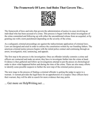 The Framework Of Laws And Rules That Govern The...
The framework of laws and rules that govern the administration of justice in cases involving an
individual who has been accused of a crime. This process is begun with the initial investigation of
the crime committed and following up with either the unconditional release from an acquittal, or by
granting one with a term punishment depending on the severity of the crime.
As a safeguard, criminal proceedings are against the indiscriminate application of criminal laws.
Laws are designed and used in order to enforce the constitution written by our founding fathers. The
american criminal justice process begins with the initial police contact and continuing through an
arrest, investigation, trial, sentencing, and appeals.
The first step in the process is the investigation. Once an offender initially commits a crime and
officers are contacted and make an arrest, they have to investigate further into the crime at hand.
Evidence is then gathered and follow up investigations attempt to put the pieces on chronological
order to show what happened before and during the time of the crime. There are also many efforts
to identify some possible suspects to further the next step of the criminal justice process.
The next stage to the process of finding a criminal offender is getting the judge to agree to a
warrant. A warrant provides the legal basis for an apprehension of a suspect. Once officers have
their warrant, they will be able to search for more evidence that may pertin
... Get more on HelpWriting.net ...
 