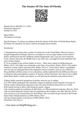 The Senator Of The State Of Florida
Brenda Chavez MCOM 1113 14354
Informative Speech #1
October 29, 2015
Marco Rubio
The Senator of Florida
Specific Purpose: To inform my audience about the Senator of the State of Florida Marco Rubio,
his family, his education, his career, and how do people perceived him.
Introduction
I. Immigration has always been a matter of controversy in the United States. Most of us have a
foreign background or heritage. However, nowadays we can see major leaders in the world of
politics and business that have different cultural backgrounds, and, if you are Latin American,
Asian, African American, the Middle East or any other race, you might feel more identified with
some of these leaders.
II. As an example of one of these leaders we have ... Show more content on Helpwriting.net ...
(Rubio, 2012) 1.His father was a bartender at the Sam s Town Hotel. (Rubio, 2012) 2. His mother
worked as a maid, cashier and retail clerk. (Rubio, 2012) C. Victor Garcia, Marco s grandfather,
who was also an immigrant from Cuba shaped his interest in politics since he was a little kid. 1.
His grandfather told him stories of war and politics, and he explained him the differences between
Communist Cuba and Capitalist America. (J. Rowley, 2014) (Transition: Now that we have talked
about Marco Rubio s family and origins, we will look into his education and political career.)
II.Marco Rubio started his preparation in politics when he was in college.
A.In 1993, Rubio graduated with a bachelor s degree in political science from the University of
Florida, and he continued his education at the University Of Miami School Of Law in 1996.
B.He started serving in office while doing his master s degree.
1.He worked as political coordinator for Bob Dole s in 1996 presidential campaign. (Rowley, 2014)
2.He was hired during the summer after his graduation at the Cardena s law firm. (Rowley, 2014)
3.He served as a city commissioner for West Miami. This was before he got elected to the Florida
House State of Representatives in 2000. (Rubio, 2012)
4.He got elected speaker at the House in 2006. (Rubio, 2012)
(Transition: Now that we
... Get more on HelpWriting.net ...
 