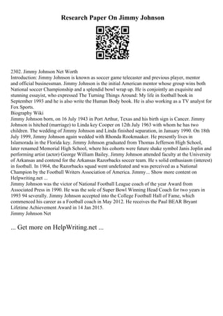Research Paper On Jimmy Johnson
2302. Jimmy Johnson Net Worth
Introduction: Jimmy Johnson is known as soccer game telecaster and previous player, mentor
and official businessman. Jimmy Johnson is the initial American mentor whose group wins both
National soccer Championship and a splendid bowl wrap up. He is conjointly an exquisite and
stunning essayist, who expressed The Turning Things Around: My life in football book in
September 1993 and he is also write the Human Body book. He is also working as a TV analyst for
Fox Sports.
Biography Wiki
Jimmy Johnson born, on 16 July 1943 in Port Arthur, Texas and his birth sign is Cancer. Jimmy
Johnson is hitched (marriage) to Linda key Cooper on 12th July 1963 with whom he has two
children. The wedding of Jimmy Johnson and Linda finished separation, in January 1990. On 18th
July 1999, Jimmy Johnson again wedded with Rhonda Rookmaaker. He presently lives in
Islamorada in the Florida key. Jimmy Johnson graduated from Thomas Jefferson High School,
later renamed Memorial High School, where his cohorts were future shake symbol Janis Joplin and
performing artist (actor) George William Bailey. Jimmy Johnson attended faculty at the University
of Arkansas and contend for the Arkansas Razorbacks soccer team. He s solid enthusiasm (interest)
in football. In 1964, the Razorbacks squad went undefeated and was perceived as a National
Champion by the Football Writers Association of America. Jimmy... Show more content on
Helpwriting.net ...
Jimmy Johnson was the victor of National Football League coach of the year Award from
Associated Press in 1990. He was the sole of Super Bowl Winning Head Coach for two years in
1993 94 severally. Jimmy Johnson accepted into the College Football Hall of Fame, which
commenced his career as a Football coach in May 2012. He receives the Paul BEAR Bryant
Lifetime Achievement Award in 14 Jan 2015.
Jimmy Johnson Net
... Get more on HelpWriting.net ...
 