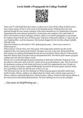 Lovie Smith s Propaganda In College Football
Sunny and 75 with bright blue skies today is a great way to start off the college football season ,
says a sports analyst on the tv from a tent in the tailgating section. Walking down the strip
peeking through the trees seeing a glimpse of the arena reminded me of a modernized colosseum.
Approaching the main entrance greeted by a metal statue and a stadium with a dark shade of
brick with countless of doors and glass windows. Many Lovie Smith propaganda is seen around
the stadium along with the array of Illinois gear. Welcome to Memorial stadium, it s game day for
your Fighting Illini , said the announcer. My stomach dropped for the fact that college footballis
officially back.
Memorial stadium was first built in 1923, dedicating the name ... Show more content on
Helpwriting.net ...
Illinois players with the fancy navy blue jersey with orange pants started to get the crowd
pumped as they were lining up for kickoff. The game was over at the start, during kickoff the
kick returner was shaking and dropped the ball and was leveled by Illinois players. Following the
drop ball, Murray State went three and out and punted the ball. The Illinois punt returner got great
yardage and soon after the offense scored.
Illinois was in control through the game dominating on both sides of the ball. Putting up 52 on
the offensive side and 6 sacks with only 3 points given up on the defensive side. The crowd loved
the dominance coming up with chants and always on their feet supporting the team. People are
finally coming to the games, around 50,000 people showed for the home opener and fans finally
have something to cheer for with the start of the Lovie era.
The following week was the first challenge for Illinois playing against nationally ranked team
North Carolina. Illinois s defense was talked about the whole week, with the major question if
Illinois s defense could hold high power North Carolina s offense. North Carolina having athletes at
the wide receiver and running back positions. The first challenge for Lovie at the collegiate
... Get more on HelpWriting.net ...
 