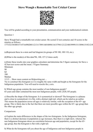 Steve Waugh s Remarkable Test Cricket Career
You will be graded according to your presentation, communication and your mathematical content.
Question 1
Steve Waugh had a remarkable test cricket career. He scored 32 test centuries and 10 scores in the
nineties as follows:
177152134100157147164902001121311709116010898116157941121221001999915115096151921219
(a)Represent these in a stem and leaf diagram (in groups of 90 100, 100 110, etc.).
(b)What is the mode(s) of this data?96, 100, 157 (3 times each)
(c)Enter these results into your graphics calculator and determine the 5 figure summary for Steve s
42 best test scores and the mean. 5 Figure Summary
Minimum
90
Q1
100
Median
113.5 ... Show more content on Helpwriting.net ...
Try to construct this histogram so it is roughly the same width and height as the histogram for the
Indigenous population. You will need to rescale the y axis.
b) Which age group contains the most number of non Indigenous people?
65 years and older contained the most non Indigenous people, with 2,828,185 people.
c) Describe the shape of the histogram. Is it symmetrical or skewed? The histogram is a plateau
and is close to symmetrical; it is flat, with a distinct right tail, which can be ruled as an outlier.
This means the population across all ages is relatively similar, with the exception of the 65+ age
group. This is likely due to the fact that there are more possible ages within the 65+ age group than
the other age groups.
Comparisons
a) Explain the main differences in the shapes of the two histograms. In the Indigenous histogram,
there is a distinct decrease in population as age increases, thus there is a right skew, whereas the
non Indigenous histogram shows no correlation between age and population, except for the 65+
age group, thus the histogram is flat with a right tail.
b) What do the histograms tell you about the age of Indigenous and non Indigenous people in
 