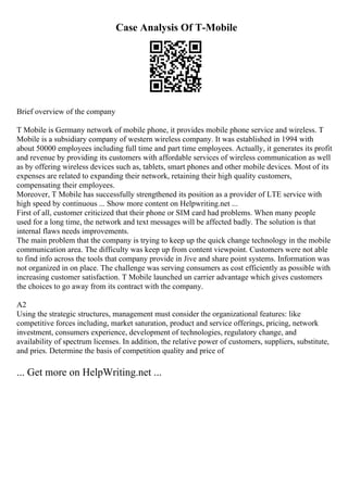 Case Analysis Of T-Mobile
Brief overview of the company
T Mobile is Germany network of mobile phone, it provides mobile phone service and wireless. T
Mobile is a subsidiary company of western wireless company. It was established in 1994 with
about 50000 employees including full time and part time employees. Actually, it generates its profit
and revenue by providing its customers with affordable services of wireless communication as well
as by offering wireless devices such as, tablets, smart phones and other mobile devices. Most of its
expenses are related to expanding their network, retaining their high quality customers,
compensating their employees.
Moreover, T Mobile has successfully strengthened its position as a provider of LTE service with
high speed by continuous ... Show more content on Helpwriting.net ...
First of all, customer criticized that their phone or SIM card had problems. When many people
used for a long time, the network and text messages will be affected badly. The solution is that
internal flaws needs improvements.
The main problem that the company is trying to keep up the quick change technology in the mobile
communication area. The difficulty was keep up from content viewpoint. Customers were not able
to find info across the tools that company provide in Jive and share point systems. Information was
not organized in on place. The challenge was serving consumers as cost efficiently as possible with
increasing customer satisfaction. T Mobile launched un carrier advantage which gives customers
the choices to go away from its contract with the company.
A2
Using the strategic structures, management must consider the organizational features: like
competitive forces including, market saturation, product and service offerings, pricing, network
investment, consumers experience, development of technologies, regulatory change, and
availability of spectrum licenses. In addition, the relative power of customers, suppliers, substitute,
and pries. Determine the basis of competition quality and price of
... Get more on HelpWriting.net ...
 