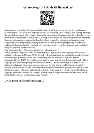 Anthropology Is A Study Of Humankind
Anthropology is a study of humankind in all places at all times as one may say it is an observer
of human mind. This essay will critically discuss the following keys. Firstly, it will start by defining
the term holistic than it will critically discuss the statement which says why anthropology has been
describe as holistic study of humankind. Secondly, it will concisely discuss four subfields which are
linguistic anthropology, socio cultural anthropology, physical or biological anthropology, and
archaeological anthropology by linking them with the above statement explaining their role in
making the discipline holistic. Lastly, it will conclude by refreezing the important aspects that this
essay has captured in the discussion.
One might describe ... Show more content on Helpwriting.net ...
Firstly, historical linguistics deals with the arrival of language and how languages have altered
and diverged overtime (Nzozo, 2013). Secondly, descriptive linguistic studies the sounds (phones)
sound systems, grammar, syntax, and the meaning that are attached to words in specific
languages (Nzozo, 2013). One might also describe it as an analytic and descriptive branch of how
language was used in the past by a collective of people. Thirdly, ethno linguistic inspects the
relationship between culture and language and how the two interact and influence each other
(Nzozo, 2013). In addition, one could say it is the way different ethnic groups view the world and
it is the mixture of ethnology and linguistics. Lastly, Sociolinguistics search relationships between
language and social relations for example, a social linguist might want to study how one s social
standing affects his or her language usage (Nzozo,
... Get more on HelpWriting.net ...
 