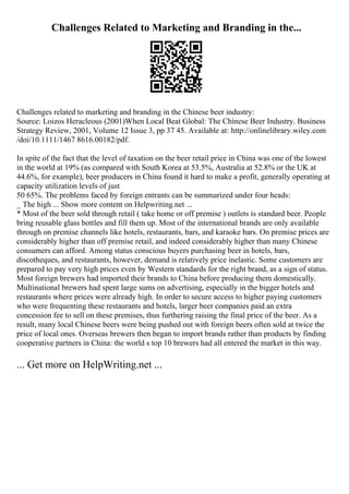 Challenges Related to Marketing and Branding in the...
Challenges related to marketing and branding in the Chinese beer industry:
Source: Loizos Heracleous (2001)When Local Beat Global: The Chinese Beer Industry. Business
Strategy Review, 2001, Volume 12 Issue 3, pp 37 45. Available at: http://onlinelibrary.wiley.com
/doi/10.1111/1467 8616.00182/pdf.
In spite of the fact that the level of taxation on the beer retail price in China was one of the lowest
in the world at 19% (as compared with South Korea at 53.5%, Australia at 52.8% or the UK at
44.6%, for example), beer producers in China found it hard to make a profit, generally operating at
capacity utilization levels of just
50 65%. The problems faced by foreign entrants can be summarized under four heads:
_ The high ... Show more content on Helpwriting.net ...
* Most of the beer sold through retail ( take home or off premise ) outlets is standard beer. People
bring reusable glass bottles and fill them up. Most of the international brands are only available
through on premise channels like hotels, restaurants, bars, and karaoke bars. On premise prices are
considerably higher than off premise retail, and indeed considerably higher than many Chinese
consumers can afford. Among status conscious buyers purchasing beer in hotels, bars,
discotheques, and restaurants, however, demand is relatively price inelastic. Some customers are
prepared to pay very high prices even by Western standards for the right brand, as a sign of status.
Most foreign brewers had imported their brands to China before producing them domestically.
Multinational brewers had spent large sums on advertising, especially in the bigger hotels and
restaurants where prices were already high. In order to secure access to higher paying customers
who were frequenting these restaurants and hotels, larger beer companies paid an extra
concession fee to sell on these premises, thus furthering raising the final price of the beer. As a
result, many local Chinese beers were being pushed out with foreign beers often sold at twice the
price of local ones. Overseas brewers then began to import brands rather than products by finding
cooperative partners in China: the world s top 10 brewers had all entered the market in this way.
... Get more on HelpWriting.net ...
 