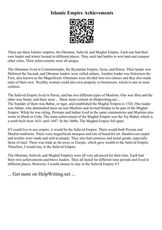 Islamic Empire Achievements
There are three Islamic empires, the Ottoman, Safavid, and Mughal Empire. Each one had their
own leader and where located in different places. They each had battles to win land and conquer
other cities. Their achievements were all unique.
The Ottomans lived in Constantinople, the Byzantine Empire, Syria, and Persia. Their leader was
Mehmed the Second, and Ottoman leaders were called sultans. Another leader was Suleymen the
First, also known as the Magnificent. Ottomans were divided into two classes and they also made
rules of their own. Wealthy women could also own property or businesses, which is rare in most
cultures.
The Safavid Empire lived in Persia, and has two different types of Muslims. One was Shia and the
other was Sunni, and there were ... Show more content on Helpwriting.net ...
The founder of them was Babur, or tiger, and established the Mughal Empirein 1526. One leader
was Akbar, who diminished taxes on non Muslims and invited Hindus to be part of the Mughal
Empire. While he was ruling, Persians and Indian lived in the same communities and Muslims also
wrote in Hindi or Urdu. The main achievement of the Mughal Empire was the Taj Mahal, which is
a tomb built from 1631 until 1647. In the 1600s, The Mughal Empire fell apart.
If I could live in any empire, it would be the Safavid Empire. There would both Persian and
Muslim traditions. There were magnificent mosques and lots of beautiful art. Handwoven carpet
and textiles were made and sold to people. They also had ceramics and metal goods, especially
those of steel. There was trade as far away as Europe, which gave wealth to the Safavid Empire.
Therefore, I would stay in the Safavid Empire.
The Ottoman, Safavid, and Mughal Empires were all very advanced for their time. Each had
their own achievements and brave leaders. They all lasted for different time periods and lived in
different places. However, I would choose to stay in the Safavid Empire if I
... Get more on HelpWriting.net ...
 
